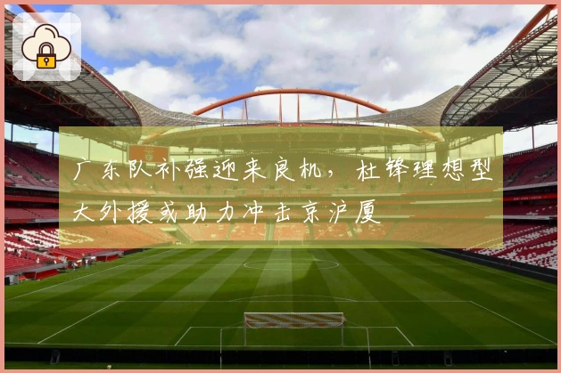 广东队补强迎来良机，杜锋理想型大外援或助力冲击京沪厦